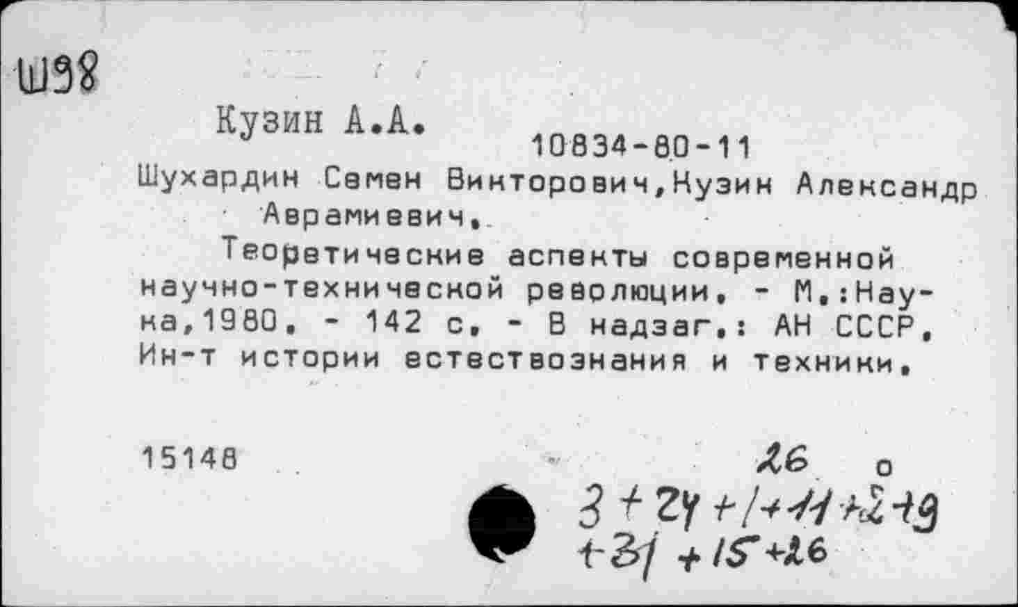 ﻿Ш38
Кузин А.А
10834-8.0-11
Шухардин Сапен Викторович,Нузин Александр Аврамиееич,.
Теоретические аспекты современной научно-технической революции, - П,:Нау-на,1980, - 142 с. - В надзаг.: АН СССР, Ин-т истории естествознания и техники.
15148